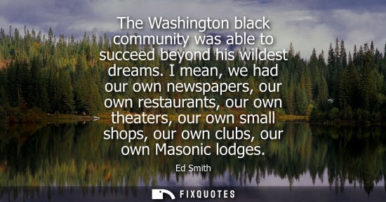 Small: The Washington black community was able to succeed beyond his wildest dreams. I mean, we had our own newspaper
