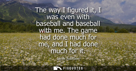 Small: The way I figured it, I was even with baseball and baseball with me. The game had done much for me, and