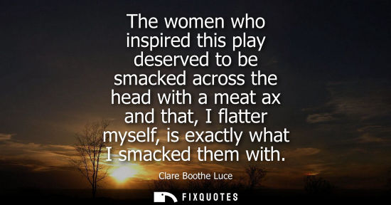 Small: The women who inspired this play deserved to be smacked across the head with a meat ax and that, I flat