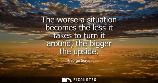 Small: The worse a situation becomes the less it takes to turn it around, the bigger the upside