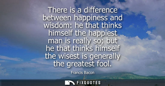 Small: There is a difference between happiness and wisdom: he that thinks himself the happiest man is really so but h