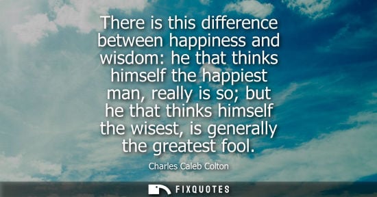 Small: There is this difference between happiness and wisdom: he that thinks himself the happiest man, really is so b