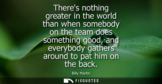 Small: Theres nothing greater in the world than when somebody on the team does something good, and everybody g