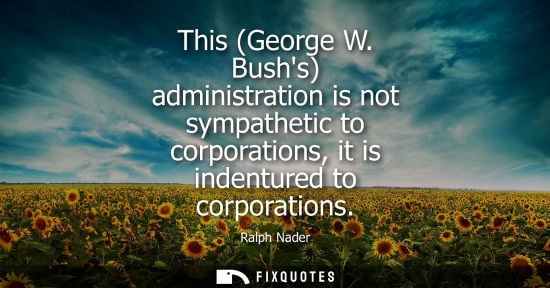 Small: This (George W. Bushs) administration is not sympathetic to corporations, it is indentured to corporations