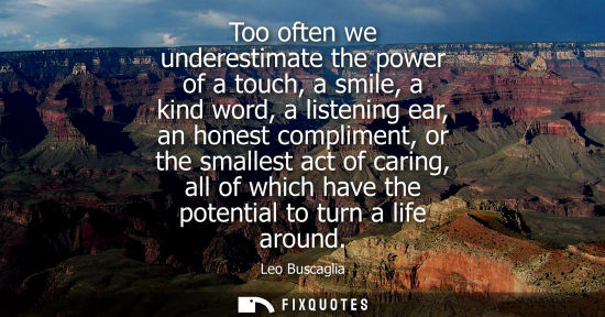 Small: Too often we underestimate the power of a touch, a smile, a kind word, a listening ear, an honest compliment, 