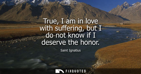 Small: True, I am in love with suffering, but I do not know if I deserve the honor