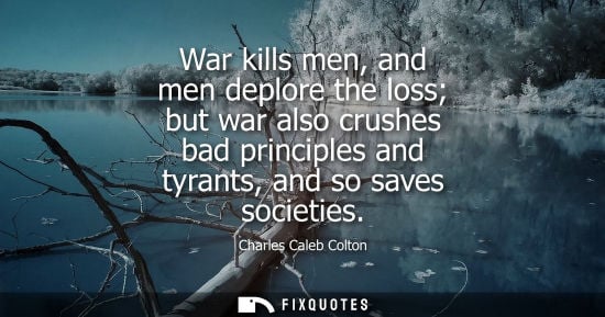 Small: War kills men, and men deplore the loss but war also crushes bad principles and tyrants, and so saves s