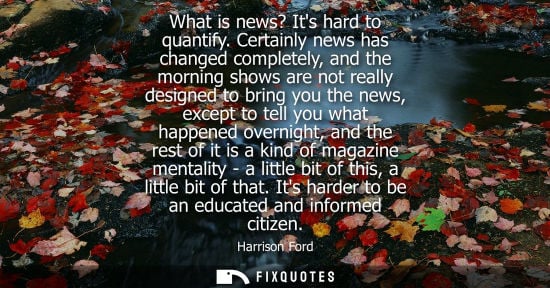 Small: What is news? Its hard to quantify. Certainly news has changed completely, and the morning shows are not reall