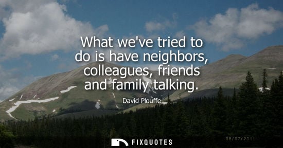 Small: What weve tried to do is have neighbors, colleagues, friends and family talking