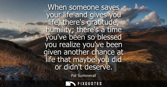 Small: When someone saves your life and gives you life, theres gratitude, humility theres a time youve been so blesse