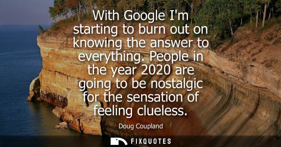 Small: With Google Im starting to burn out on knowing the answer to everything. People in the year 2020 are go