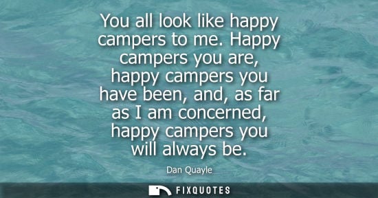 Small: You all look like happy campers to me. Happy campers you are, happy campers you have been, and, as far 