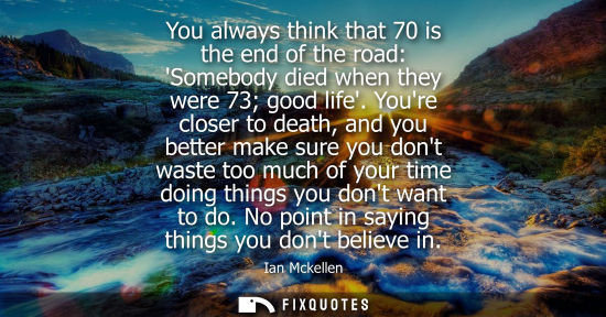 Small: You always think that 70 is the end of the road: Somebody died when they were 73 good life. Youre closer to de