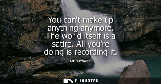 Small: You cant make up anything anymore. The world itself is a satire. All youre doing is recording it