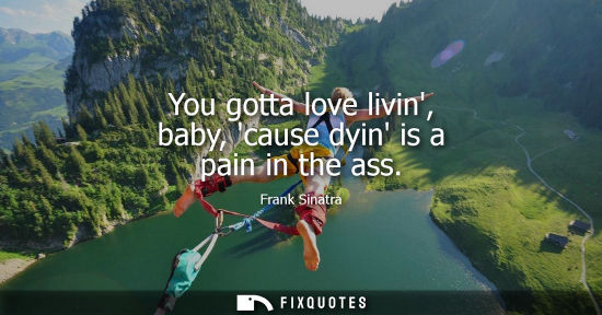 Small: You gotta love livin, baby, cause dyin is a pain in the ass - Frank Sinatra