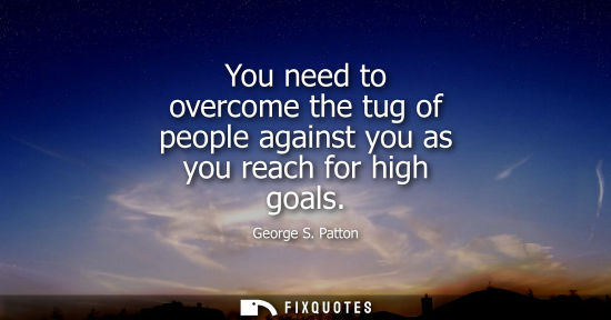 Small: You need to overcome the tug of people against you as you reach for high goals